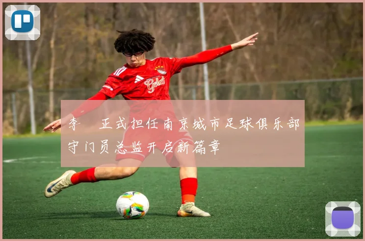 李勣正式担任南京城市足球俱乐部守门员总监开启新篇章