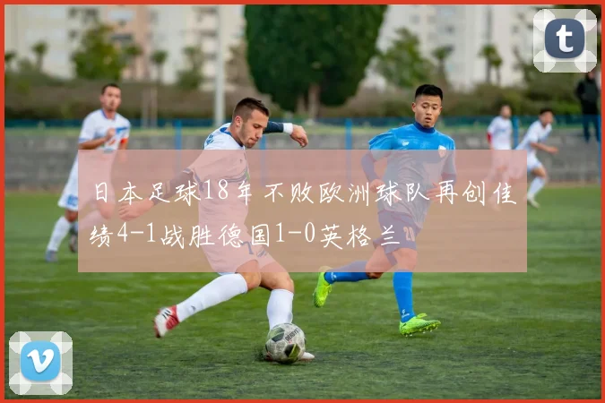 日本足球18年不败欧洲球队再创佳绩4-1战胜德国1-0英格兰