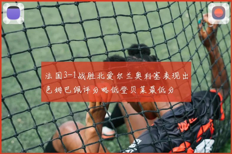 法国3-1战胜北爱尔兰奥利塞表现出色姆巴佩评分略低登贝莱最低分