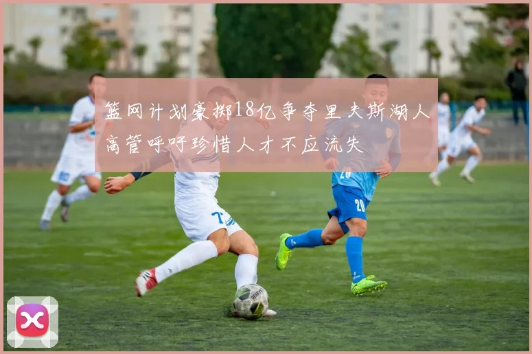 篮网计划豪掷18亿争夺里夫斯湖人高管呼吁珍惜人才不应流失