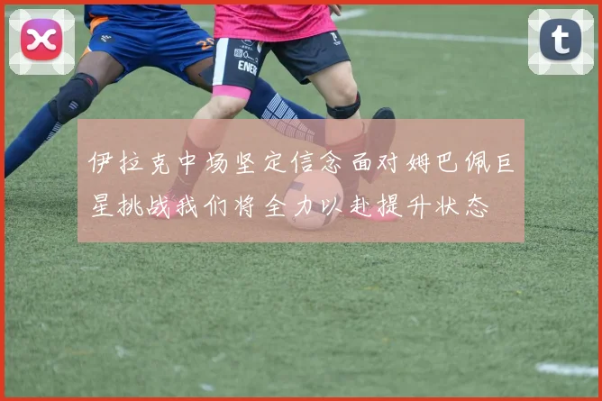 伊拉克中场坚定信念面对姆巴佩巨星挑战我们将全力以赴提升状态