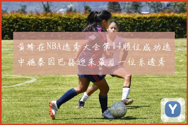 黄蜂在NBA选秀大会第14顺位成功选中施泰因巴赫迎来最后一位乐透秀
