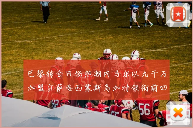 巴黎转会市场热潮内马尔以九千万加盟贡萨洛西蒙斯乌加特领衔前四